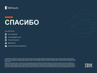 ibm.com/security
securityintelligence.com
xforce.ibmcloud.com
@ibmsecurity
youtube/user/ibmsecuritysolutions
© Copyright IBM Corporation 2016. All rights reserved. The information contained in these materials is provided for informational purposes only, and is provided AS IS without warranty of any kind,
express or implied. Any statement of direction represents IBM's current intent, is subject to change or withdrawal, and represent only goals and objectives. IBM, the IBM logo, and other IBM products
and services are trademarks of the International Business Machines Corporation, in the United States, other countries or both. Other company, product, or service names may be trademarks or service
marks of others.
Statement of Good Security Practices: IT system security involves protecting systems and information through prevention, detection and response to improper access from within and outside your
enterprise. Improper access can result in information being altered, destroyed, misappropriated or misused or can result in damage to or misuse of your systems, including for use in attacks on others.
No IT system or product should be considered completely secure and no single product, service or security measure can be completely effective in preventing improper use or access. IBM systems,
products and services are designed to be part of a lawful, comprehensive security approach, which will necessarily involve additional operational procedures, and may require other systems, products or
services to be most effective. IBM does not warrant that any systems, products or services are immune from, or will make your enterprise immune from, the malicious or illegal conduct of any party.
FOLLOW US ON:
СПАСИБО
 