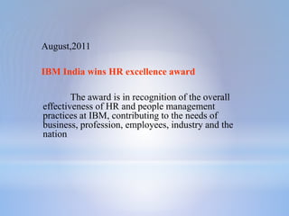 August,2011
IBM India wins HR excellence award
The award is in recognition of the overall
effectiveness of HR and people management
practices at IBM, contributing to the needs of
business, profession, employees, industry and the
nation
 