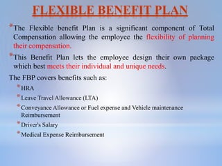 FLEXIBLE BENEFIT PLAN
*The Flexible benefit Plan is a significant component of Total
Compensation allowing the employee the flexibility of planning
their compensation.
*This Benefit Plan lets the employee design their own package
which best meets their individual and unique needs.
The FBP covers benefits such as:
*HRA
*Leave Travel Allowance (LTA)
*Conveyance Allowance or Fuel expense and Vehicle maintenance
Reimbursement
*Driver's Salary
*Medical Expense Reimbursement
 
