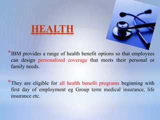 HEALTH
*IBM provides a range of health benefit options so that employees
can design personalized coverage that meets their personal or
family needs.
*They are eligible for all health benefit programs beginning with
first day of employment eg Group term medical insurance, life
insurance etc.
 