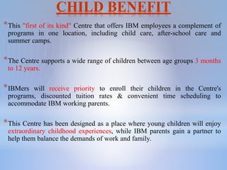 CHILD BENEFIT
*This "first of its kind" Centre that offers IBM employees a complement of
programs in one location, including child care, after-school care and
summer camps.
*The Centre supports a wide range of children between age groups 3 months
to 12 years.
*IBMers will receive priority to enroll their children in the Centre's
programs, discounted tuition rates & convenient time scheduling to
accommodate IBM working parents.
*This Centre has been designed as a place where young children will enjoy
extraordinary childhood experiences, while IBM parents gain a partner to
help them balance the demands of work and family.
 