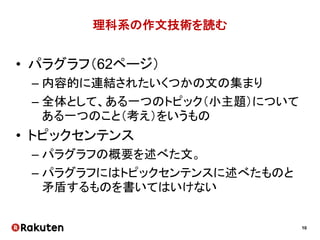 10
理科系の作文技術を読む
• パラグラフ（62ページ）
– 内容的に連結されたいくつかの文の集まり
– 全体として、ある一つのトピック（小主題）について
ある一つのこと（考え）をいうもの
• トピックセンテンス
– パラグラフの概要を述べた文。
– パラグラフにはトピックセンテンスに述べたものと
矛盾するものを書いてはいけない
 