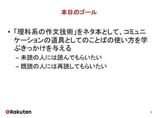 3
本日のゴール
• 「理科系の作文技術」をネタ本として、コミュニ
ケーションの道具としてのことばの使い方を学
ぶきっかけを与える
– 未読の人には読んでもらいたい
– 既読の人には再読してもらいたい
 