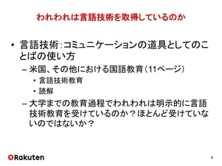 5
われわれは言語技術を取得しているのか
• 言語技術：コミュニケーションの道具としてのこ
とばの使い方
– 米国、その他における国語教育（11ページ）
• 言語技術教育
• 読解
– 大学までの教育過程でわれわれは明示的に言語
技術教育を受けているのか？ほとんど受けていな
いのではないか？
 