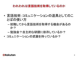 6
われわれは言語技術を取得しているのか
• 言語技術：コミュニケーションの道具としてのこ
とばの使い方
– 就職してから言語技術を取得する機会があるの
か？
– 勉強会？自主的な研鑽に依存しているか？
• コミュニケーションの武器を持っているか？
 