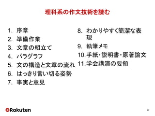 8
理科系の作文技術を読む
1. 序章
2. 準備作業
3. 文章の組立て
4. パラグラフ
5. 文の構造と文章の流れ
6. はっきり言い切る姿勢
7. 事実と意見
8. わかりやすく簡潔な表
現
9. 執筆メモ
10.手紙・説明書・原著論文
11.学会講演の要領
 