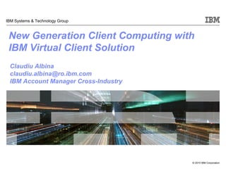 © 2010 IBM Corporation
IBM Systems & Technology Group
New Generation Client Computing with
IBM Virtual Client Solution
Claudiu Albina
claudiu.albina@ro.ibm.com
IBM Account Manager Cross-Industry
 