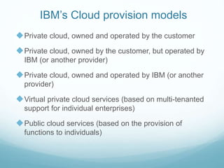 IBM’s Cloud provision models
Private cloud, owned and operated by the customer
Private cloud, owned by the customer, but operated by
IBM (or another provider)
Private cloud, owned and operated by IBM (or another
provider)
Virtual private cloud services (based on multi-tenanted
support for individual enterprises)
Public cloud services (based on the provision of
functions to individuals)
 