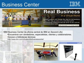 IBM Business Center (la oficina central de IBM en Second Life) Encuentros con vendedores, especialistas, clientes y colaboradores. Acceso a bibliotecas técnicas http://www.ibm.com/virtualworlds/businesscenter/ Business Center 