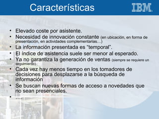 Características Elevado coste por asistente. Necesidad de innovación constante  (en ubicación, en forma de presentación, en actividades complementarias…) La información presentada es “temporal”. El índice de asistencia suele ser menor al esperado. Ya no garantiza la generación de ventas  (siempre se requiere un seguimiento). Cada vez hay menos tiempo en los tomadores de decisiones para desplazarse a la búsqueda de información Se buscan nuevas formas de acceso a novedades que no sean presenciales. … . 