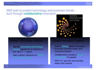 IBM tools to predict technology and business trends -
built through collaborative innovation




     Global Technology Outlook             Global Innovation Outlook

       Identify emerging technology         Start a dialog about innovation,
       trends significant to industry in    business transformation and
       the next 3 - 7 years                 societal progress
       Has a direct influence on IBM’s      Collaboration across a global
       technical strategy                   ecosystem of experts
                                            GIO 4.0: security and society,
                                            water and oceans
10
                                                                    © 2009 IBM Corporation
 