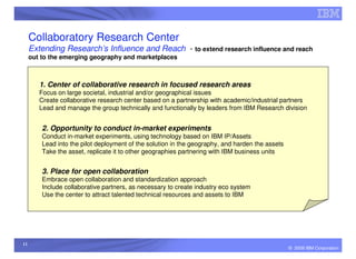 Collaboratory Research Center
     Extending Research’s Influence and Reach - to extend research influence and reach
     out to the emerging geography and marketplaces



        1. Center of collaborative research in focused research areas
        Focus on large societal, industrial and/or geographical issues
        Create collaborative research center based on a partnership with academic/industrial partners
        Lead and manage the group technically and functionally by leaders from IBM Research division


         2. Opportunity to conduct in-market experiments
         Conduct in-market experiments, using technology based on IBM IP/Assets
         Lead into the pilot deployment of the solution in the geography, and harden the assets
         Take the asset, replicate it to other geographies partnering with IBM business units


         3. Place for open collaboration
         Embrace open collaboration and standardization approach
         Include collaborative partners, as necessary to create industry eco system
         Use the center to attract talented technical resources and assets to IBM




11
                                                                                                  © 2009 IBM Corporation
 