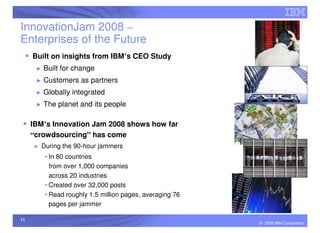 InnovationJam 2008 –
Enterprises of the Future
     Built on insights from IBM’s CEO Study
      ►   Built for change
      ►   Customers as partners
      ►   Globally integrated
      ►   The planet and its people

     IBM’s Innovation Jam 2008 shows how far
     “crowdsourcing” has come
     ►   During the 90-hour jammers
          • In 80 countries
            from over 1,000 companies
            across 20 industries
          • Created over 32,000 posts
          • Read roughly 1.5 million pages, averaging 76
            pages per jammer

13
                                                           © 2009 IBM Corporation
 