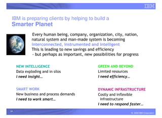 IBM is preparing clients by helping to build a
 Smarter Planet
              Every human being, company, organization, city, nation,
              natural system and man-made system is becoming
              interconnected, instrumented and intelligent
              This is leading to new savings and efficiency
              - but perhaps as important, new possibilities for progress

     NEW INTELLIGENCE                             GREEN AND BEYOND
     Data exploding and in silos                  Limited resources
     I need insight…                              I need efficiency…


     SMART WORK                                   DYNAMIC INFRASTRUCTURE
     New business and process demands             Costly and inflexible
     I need to work smart…                          infrastructure
                                                  I need to respond faster…
14
                                                                    © 2009 IBM Corporation
 