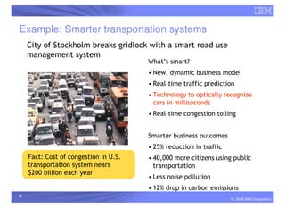 Example: Smarter transportation systems
     City of Stockholm breaks gridlock with a smart road use
     management system
                                        What’s smart?
                                        • New, dynamic business model
                                        • Real-time traffic prediction
                                        • Technology to optically recognize
                                          cars in milliseconds
                                        • Real-time congestion tolling


                                        Smarter business outcomes
                                        • 25% reduction in traffic
     Fact: Cost of congestion in U.S.   • 40,000 more citizens using public
     transportation system nears          transportation
     $200 billion each year
                                        • Less noise pollution
                                        • 12% drop in carbon emissions
15
                                                                     © 2009 IBM Corporation
 