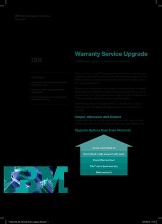 Datasheet
IBM Technical Support Services
Warranty Service Upgrade
Additional support to increase availability
Highlights
•	 Cost efficient Warranty Service Upgrades
for IBM equipment
•	 Tailored to match increasing availability
requirements
•	 Easy to implement at any time during the
base warranty period
When it comes to your IT infrastructure, time is money and downtime
is expensive, so it pays to have the right level of service in place. All new
IBM equipment is automatically provided with a base warranty service
level (varies by product).
However, your organisation may require an additional layer of support
in line with your business and operational requirements. For instance,
you may need 24×7, same-business-day support to cover weekends, or a
4 hour committed fix time, to meet your uptime policy.
IBM Warranty Service Upgrade (WSU) is a flexible service that is
designed to provide additional support options on top of the base
warranty.
Simple, affordable and flexible
Upgrading is easy and can be done at any time. WSU takes the base
warranty up to the service level of your choice in a cost-effective way.
Upgrade Options from Base Warranty
4 hour committed fix
Committed onsite support with parts
Committed contact
24×7 same business day
Base warranty
118455_TSS_DS_Warranty Service Upgrade_Final.indd 1 20/10/2015 17:45
 