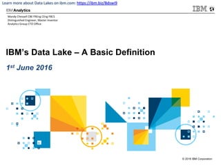 © 2016 IBM Corporation
Learn	more	about	Data	Lakes	on	ibm.com:	https://ibm.biz/Bdswi9
IBM’s Data Lake – A Basic Definition
1st June 2016
Mandy	Chessell	CBE	FREng	CEng	FBCS
Distinguished	Engineer,	Master	Inventor
Analytics	Group	CTO	Office
 