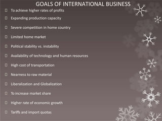 GOALS OF INTERNATIONAL BUSINESS
🞇 To achieve higher rates of profits
🞇 Expanding production capacity
🞇 Severe competition in home country
🞇 Limited home market
🞇 Political stability vs. instability
🞇 Availability of technology and human resources
🞇 High cost of transportation
🞇 Nearness to raw material
🞇 Liberalization and Globalization
🞇 To increase market share
🞇 Higher rate of economic growth
🞇 Tariffs and import quotas
 