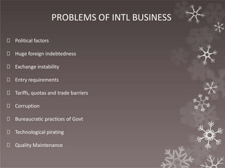 PROBLEMS OF INTL BUSINESS
🞇 Political factors
🞇 Huge foreign indebtedness
🞇 Exchange instability
🞇 Entry requirements
🞇 Tariffs, quotas and trade barriers
🞇 Corruption
🞇 Bureaucratic practices of Govt
🞇 Technological pirating
🞇 Quality Maintenance
 