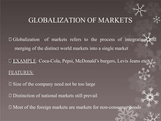 GLOBALIZATION OF MARKETS
🞇 Globalization of markets refers to the process of integrating and
merging of the distinct world markets into a single market
🞇 EXAMPLE: Coca-Cola, Pepsi, McDonald’s burgers, Levis Jeans etc.,
FEATURES:
🞇 Size of the company need not be too large
🞇 Distinction of national markets still prevail
🞇 Most of the foreign markets are markets for non-consumer goods
 