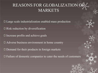 REASONS FOR GLOBALIZATION OF
MARKETS
🞇 Large scale industrialization enabled mass production
🞇 Risk reduction by diversification
🞇 Increase profits and achieve goals
🞇 Adverse business environment in home country
🞇 Demand for their products in foreign markets
🞇 Failure of domestic companies to cater the needs of customers
 