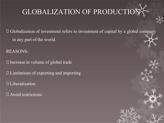 GLOBALIZATION OF PRODUCTION
🞇 Globalization of investment refers to investment of capital by a global company
in any part of the world.
REASONS:
🞇 Increase in volume of global trade
🞇 Limitations of exporting and importing
🞇 Liberalization
🞇 Avoid restrictions
 