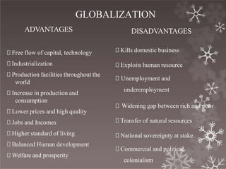 GLOBALIZATION
ADVANTAGES
🞇 Free flow of capital, technology
🞇 Industrialization
🞇 Production facilities throughout the
world
🞇 Increase in production and
consumption
🞇 Lower prices and high quality
🞇 Jobs and Incomes
🞇 Higher standard of living
🞇 Balanced Human development
🞇 Welfare and prosperity
DISADVANTAGES
🞇 Kills domestic business
🞇 Exploits human resource
🞇 Unemployment and
underemployment
🞇 Widening gap between rich and poor
🞇 Transfer of natural resources
🞇 National sovereignty at stake
🞇 Commercial and political
colonialism
 