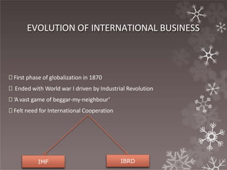 EVOLUTION OF INTERNATIONAL BUSINESS
🞇 First phase of globalization in 1870
🞇 Ended with World war I driven by Industrial Revolution
🞇 ‘A vast game of beggar-my-neighbour’
🞇 Felt need for International Cooperation
IMF IBRD
 
