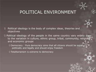 POLITICAL ENVIRONMENT
🞇 Political ideology is the body of complex ideas, theories and
objectives
🞇 Political ideology of the people in the same country vary widely due
to the variation in culture, ethnic group, tribal, community, religious
and economic groups
🞇 Democracy : Pure democracy aims that all citizens should be equal
politically and legally and should enjoy freedom
🞇 Totalitarianism is extreme to democracy
 
