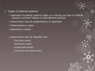🞇 Types of political systems
🞇 Appraisal of political systems helps us in having and idea of political
systems and their impact on international business
🞇 Government may be parliamentary or absolutist
🞇 Parliamentary is open
🞇 Absolutist is closed
🞇 Government may be classified into
🞇Two party system
🞇Multi party system
🞇Single party system
🞇One party dominated system
 