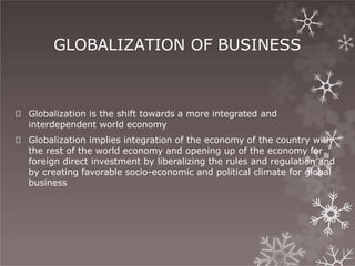 GLOBALIZATION OF BUSINESS
🞇 Globalization is the shift towards a more integrated and
interdependent world economy
🞇 Globalization implies integration of the economy of the country with
the rest of the world economy and opening up of the economy for
foreign direct investment by liberalizing the rules and regulation and
by creating favorable socio-economic and political climate for global
business
 