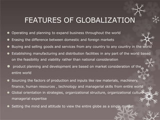 FEATURES OF GLOBALIZATION
⚫ Operating and planning to expand business throughout the world
⚫ Erasing the difference between domestic and foreign markets
⚫ Buying and selling goods and services from any country to any country in the world
⚫ Establishing manufacturing and distribution facilities in any part of the world based
on the feasibility and viability rather than national consideration
⚫ product planning and development are based on market consideration of the
entire world
⚫ Sourcing the factors of production and inputs like raw materials, machinery,
finance, human resources , technology and managerial skills from entire world
⚫ Global orientation in strategies, organizational structure, organizational culture and
managerial expertise
⚫ Setting the mind and attitude to view the entire globe as a single market
 