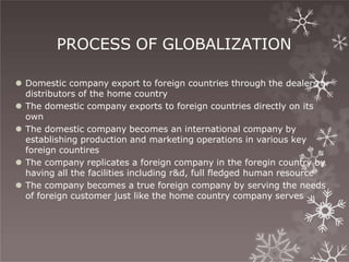 PROCESS OF GLOBALIZATION
⚫ Domestic company export to foreign countries through the dealers or
distributors of the home country
⚫ The domestic company exports to foreign countries directly on its
own
⚫ The domestic company becomes an international company by
establishing production and marketing operations in various key
foreign countires
⚫ The company replicates a foreign company in the foregin country by
having all the facilities including r&d, full fledged human resource
⚫ The company becomes a true foreign company by serving the needs
of foreign customer just like the home country company serves
 
