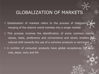 GLOBALIZATION OF MARKETS
🞇 Globalization of markets refers to the process of integrating and
merging of the distinct world markets into a single market
🞇 This process involves the identification of some common norms,
values, taste, preference and convenience and slowly enables the
cultural shift towards the use of a common products or services
🞇 A number of consumer products have global acceptance. Eg coca-
cola, pepsi, sony and kfc
 