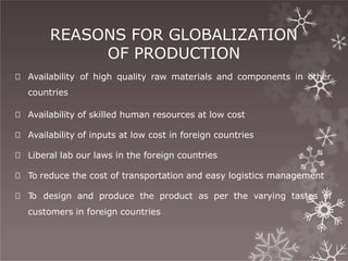 REASONS FOR GLOBALIZATION
OF PRODUCTION
🞇 Availability of high quality raw materials and components in other
countries
🞇 Availability of skilled human resources at low cost
🞇 Availability of inputs at low cost in foreign countries
🞇 Liberal lab our laws in the foreign countries
🞇 To reduce the cost of transportation and easy logistics management
🞇 T
o design and produce the product as per the varying tastes of
customers in foreign countries
 