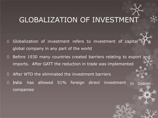 GLOBALIZATION OF INVESTMENT
🞇 Globalization of investment refers to investment of capital by a
global company in any part of the world
🞇 Before 1930 many countries created barriers relating to export and
imports. After GATT the reduction in trade was implemented
in Indian
🞇 After WTO the eliminated the investment barriers
🞇 India has allowed 51% foreign direct investment
companies
 