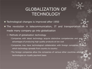 GLOBALIZATION OF
TECHNOLOGY
⚫ Technological changes is improved after 1950
⚫ The revolution in telecommunication, IT and transportation have
made many company go into globalization
 Methods of globalization technology
🞇Companies with latest technology acquire distinctive competencies and gain the
advantages of producing high quality products at low cost
🞇Companies may have technological collaboration with foreign companies through
which technology spreads from country to country
🞇The foreign companies allow the companies of various other countries adopt their
technologies on royally payment basis
 