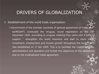 DRIVERS OF GLOBALIZATION
🞇 Establishment of the world trade organization:
🞇 Government of the member countries of general agreement on trade and
tariff(GATT) concluded the Uruguay round negotiation on the 15th
December 1994. according to uruguay meeting they came with a political
support “ strengthen the world economy and lead to more trade,
investment, employment and income growth throughout the world” WTO
was established on 1st Jan 1995. This is to facilitate the implementation,
administration and operation and further the objectives of this agreement
and on the multinational trade agreement
 