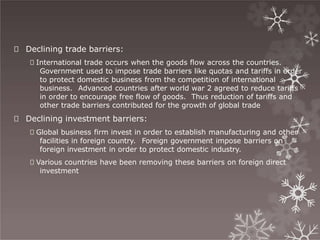 🞇 Declining trade barriers:
🞇 International trade occurs when the goods flow across the countries.
Government used to impose trade barriers like quotas and tariffs in order
to protect domestic business from the competition of international
business. Advanced countries after world war 2 agreed to reduce tariffs
in order to encourage free flow of goods. Thus reduction of tariffs and
other trade barriers contributed for the growth of global trade
🞇 Declining investment barriers:
🞇 Global business firm invest in order to establish manufacturing and other
facilities in foreign country. Foreign government impose barriers on
foreign investment in order to protect domestic industry.
🞇 Various countries have been removing these barriers on foreign direct
investment
 