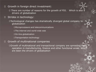 🞇 Growth in foreign direct investment:
🞇 There are number of reasons for the growth of FDI. Which is also a
drivers of globalization
🞇 Strides in technology:
🞇Technological changes has dramatically diverged global company to
globalization
🞇Microprocessors and telecommunications
🞇The internet and world wide web
🞇On-line globalization
🞇Transportation technology
🞇 Growth of multinational companies
🞇Growth of multinational and transactional company are spreading their
operation in manufacturing, finance and other functional areas. Which
are been the drivers of globalization
 