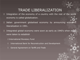 TRADE LIBERALIZATION
🞇 Integration of the economy of a country with the rest of the world
economy is called globalization.
🞇 Indian government globalised economy by announcing economic
liberalization in 1991.
🞇 Integrated global economy were sown as early as 1940’s when steps
were taken to establish
🞇 International Monetary Fund
🞇 International Bank for Reconstruction and Development
🞇 General Agreement on Tariffs and Trade
 