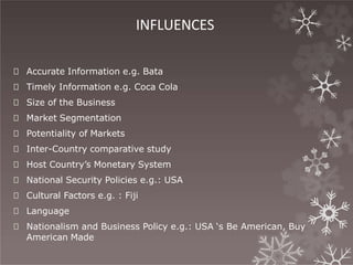 INFLUENCES
🞇 Accurate Information e.g. Bata
🞇 Timely Information e.g. Coca Cola
🞇 Size of the Business
🞇 Market Segmentation
🞇 Potentiality of Markets
🞇 Inter-Country comparative study
🞇 Host Country’s Monetary System
🞇 National Security Policies e.g.: USA
🞇 Cultural Factors e.g. : Fiji
🞇 Language
🞇 Nationalism and Business Policy e.g.: USA ‘s Be American, Buy
American Made
 