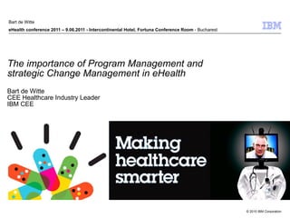 The importance of Program Management and  strategic Change Management in eHealth Bart de Witte CEE Healthcare Industry Leader  IBM CEE Bart de Witte eHealth conference 2011 – 9.06.2011 - Intercontinental Hotel, Fortuna Conference Room  - Bucharest 