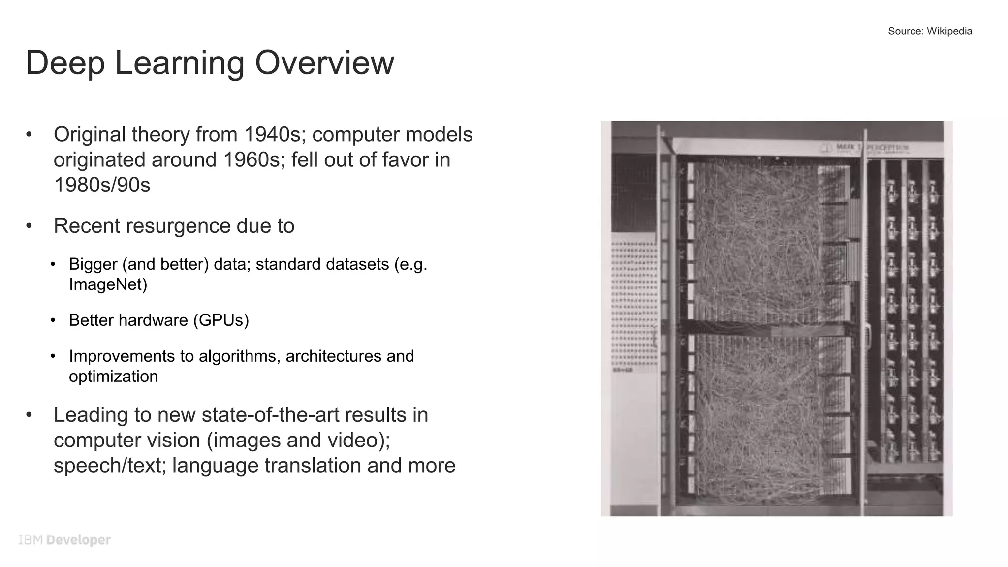Deep Learning Overview
• Original theory from 1940s; computer models
originated around 1960s; fell out of favor in
1980s/90s
• Recent resurgence due to
• Bigger (and better) data; standard datasets (e.g.
ImageNet)
• Better hardware (GPUs)
• Improvements to algorithms, architectures and
optimization
• Leading to new state-of-the-art results in
computer vision (images and video);
speech/text; language translation and more
Source: Wikipedia
 