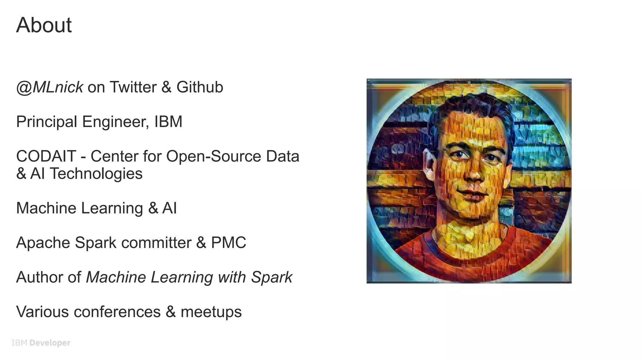 About
@MLnick on Twitter & Github
Principal Engineer, IBM
CODAIT - Center for Open-Source Data
& AI Technologies
Machine Learning & AI
Apache Spark committer & PMC
Author of Machine Learning with Spark
Various conferences & meetups
 