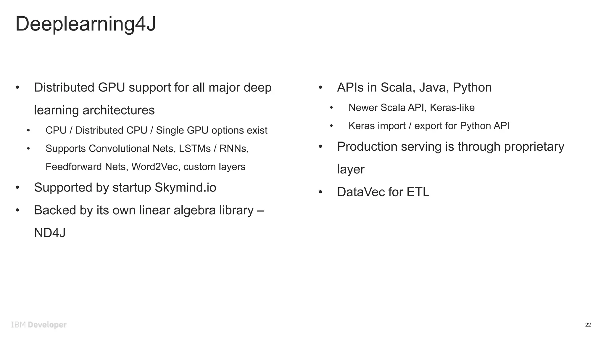 Deeplearning4J
22
• Distributed GPU support for all major deep
learning architectures
• CPU / Distributed CPU / Single GPU options exist
• Supports Convolutional Nets, LSTMs / RNNs,
Feedforward Nets, Word2Vec, custom layers
• Supported by startup Skymind.io
• Backed by its own linear algebra library –
ND4J
• APIs in Scala, Java, Python
• Newer Scala API, Keras-like
• Keras import / export for Python API
• Production serving is through proprietary
layer
• DataVec for ETL
 
