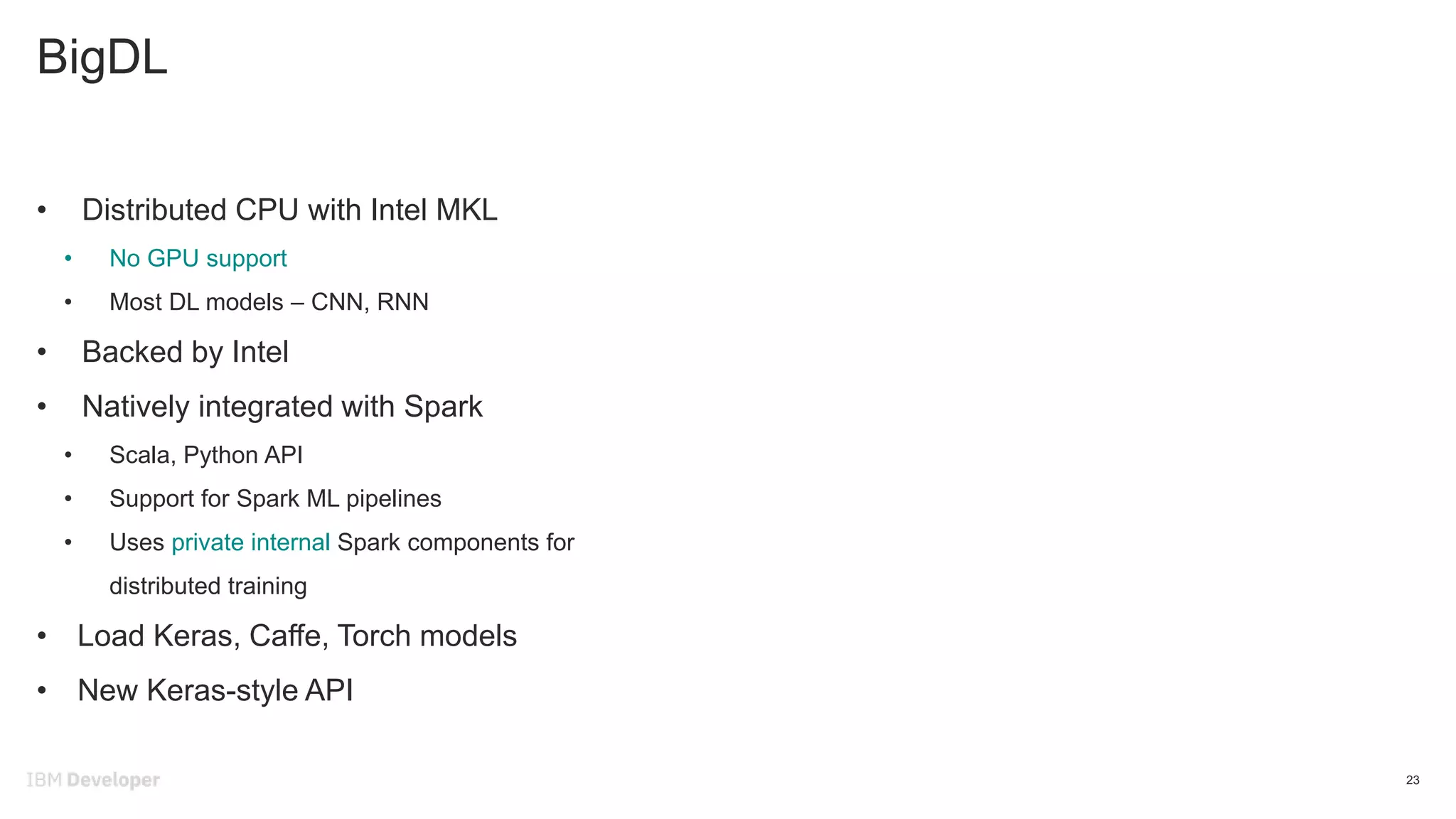 BigDL
23
• Distributed CPU with Intel MKL
• No GPU support
• Most DL models – CNN, RNN
• Backed by Intel
• Natively integrated with Spark
• Scala, Python API
• Support for Spark ML pipelines
• Uses private internal Spark components for
distributed training
• Load Keras, Caffe, Torch models
• New Keras-style API
 