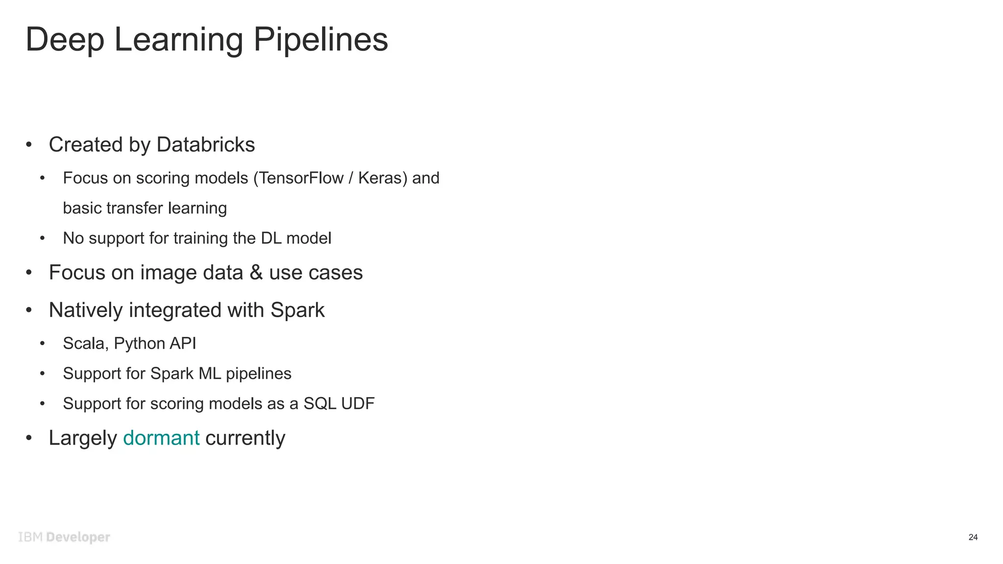 Deep Learning Pipelines
24
• Created by Databricks
• Focus on scoring models (TensorFlow / Keras) and
basic transfer learning
• No support for training the DL model
• Focus on image data & use cases
• Natively integrated with Spark
• Scala, Python API
• Support for Spark ML pipelines
• Support for scoring models as a SQL UDF
• Largely dormant currently
 