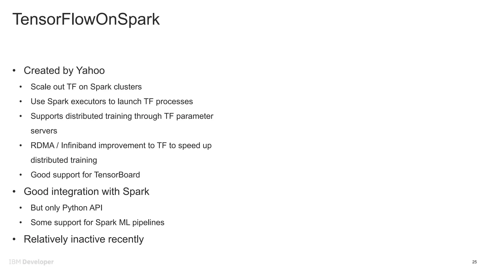 TensorFlowOnSpark
25
• Created by Yahoo
• Scale out TF on Spark clusters
• Use Spark executors to launch TF processes
• Supports distributed training through TF parameter
servers
• RDMA / Infiniband improvement to TF to speed up
distributed training
• Good support for TensorBoard
• Good integration with Spark
• But only Python API
• Some support for Spark ML pipelines
• Relatively inactive recently
 