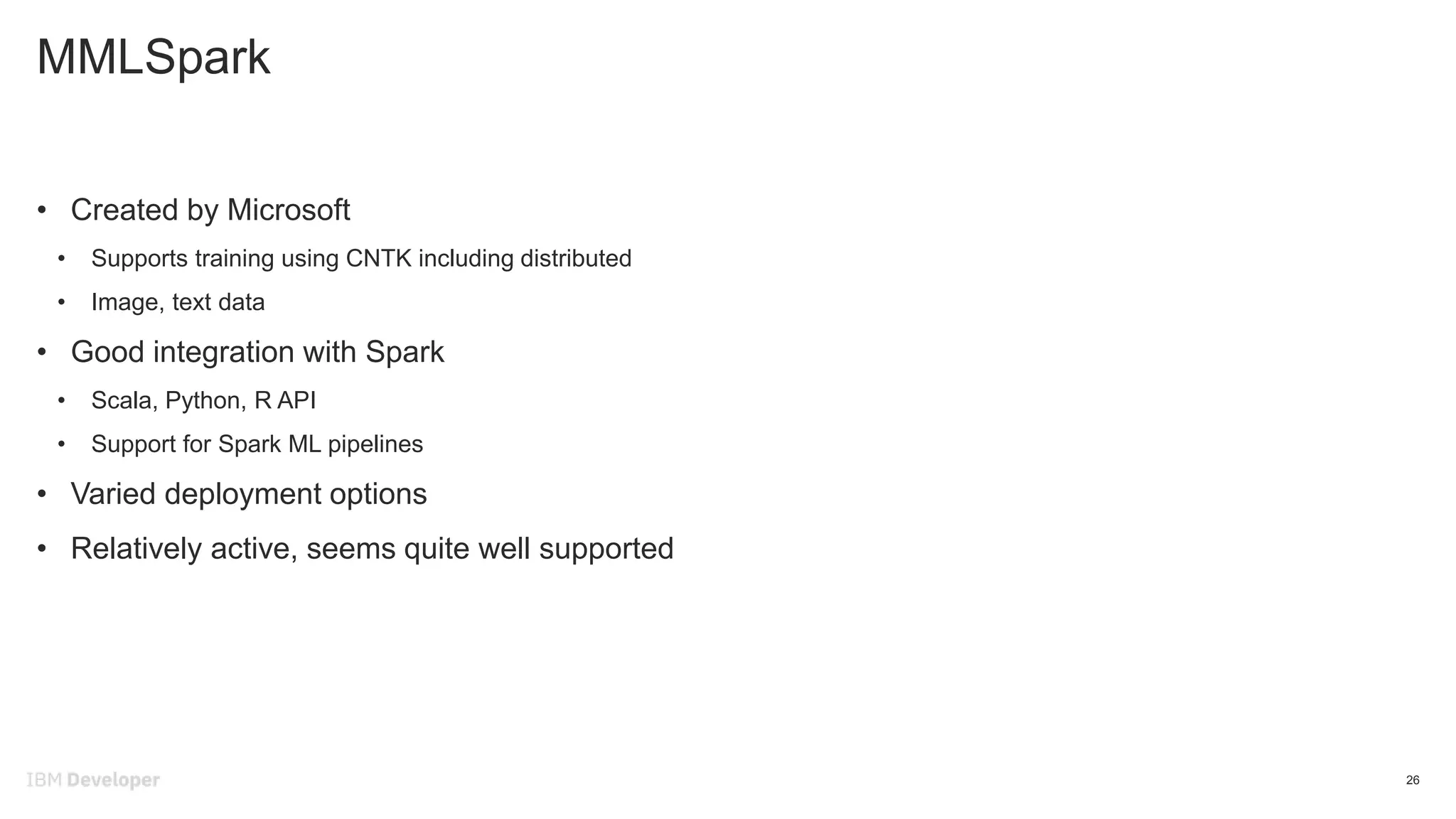MMLSpark
26
• Created by Microsoft
• Supports training using CNTK including distributed
• Image, text data
• Good integration with Spark
• Scala, Python, R API
• Support for Spark ML pipelines
• Varied deployment options
• Relatively active, seems quite well supported
 